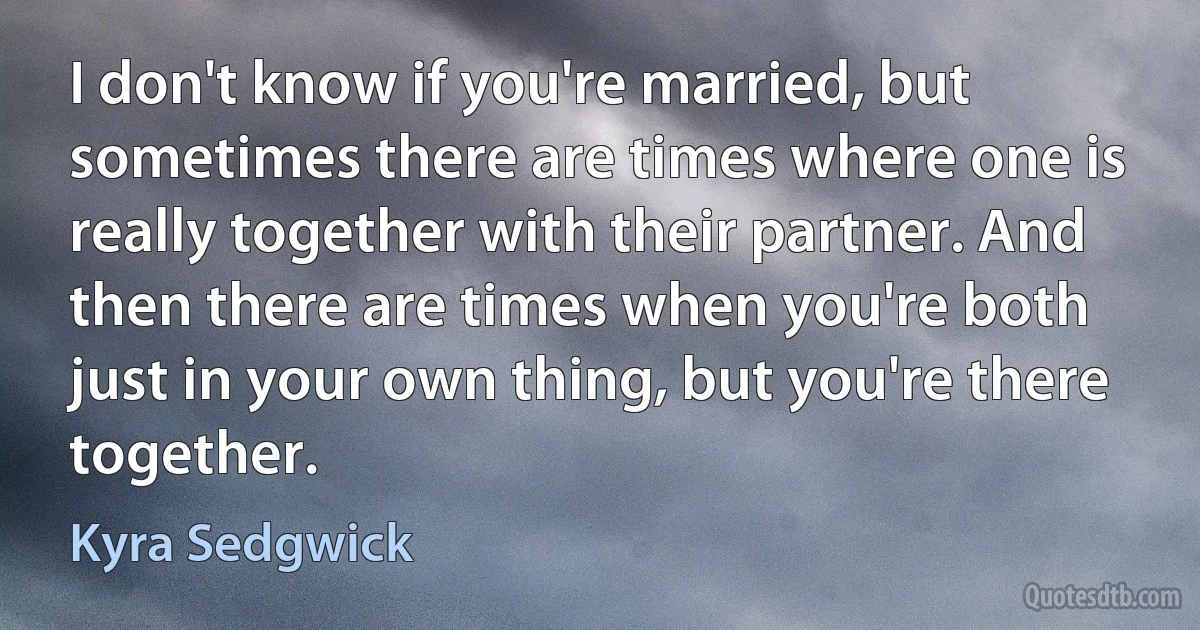 I don't know if you're married, but sometimes there are times where one is really together with their partner. And then there are times when you're both just in your own thing, but you're there together. (Kyra Sedgwick)