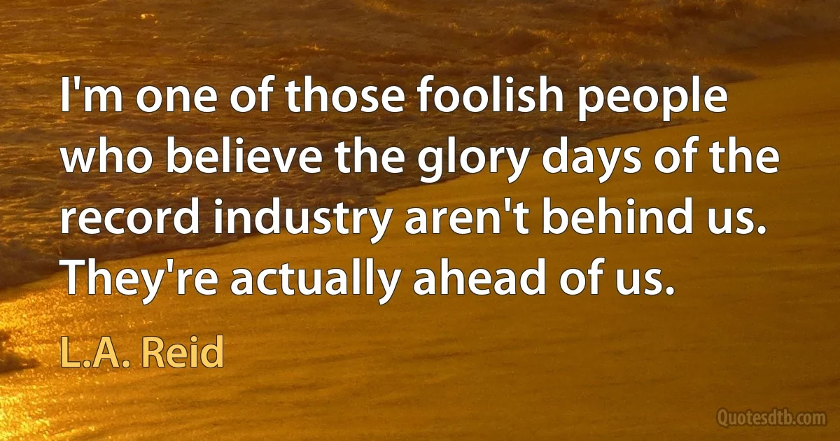 I'm one of those foolish people who believe the glory days of the record industry aren't behind us. They're actually ahead of us. (L.A. Reid)