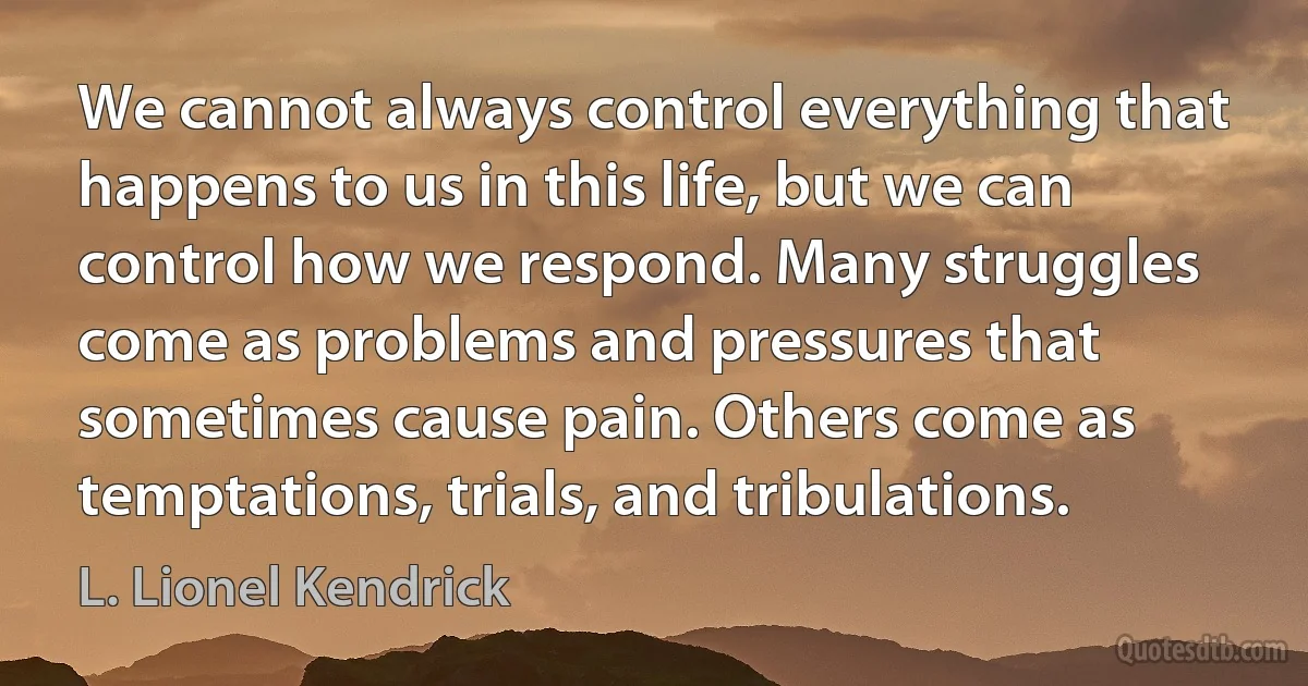 We cannot always control everything that happens to us in this life, but we can control how we respond. Many struggles come as problems and pressures that sometimes cause pain. Others come as temptations, trials, and tribulations. (L. Lionel Kendrick)