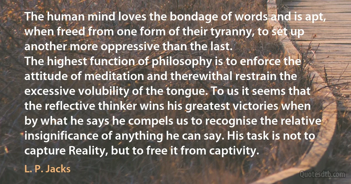 The human mind loves the bondage of words and is apt, when freed from one form of their tyranny, to set up another more oppressive than the last.
The highest function of philosophy is to enforce the attitude of meditation and therewithal restrain the excessive volubility of the tongue. To us it seems that the reflective thinker wins his greatest victories when by what he says he compels us to recognise the relative insignificance of anything he can say. His task is not to capture Reality, but to free it from captivity. (L. P. Jacks)