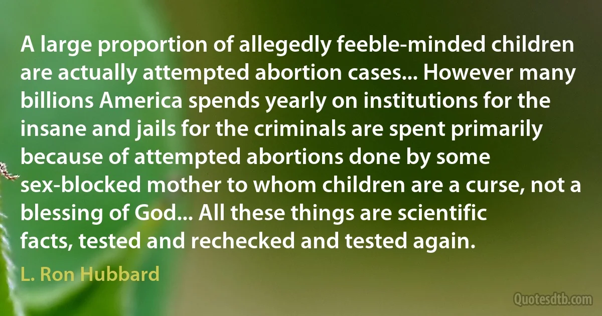 A large proportion of allegedly feeble-minded children are actually attempted abortion cases... However many billions America spends yearly on institutions for the insane and jails for the criminals are spent primarily because of attempted abortions done by some sex-blocked mother to whom children are a curse, not a blessing of God... All these things are scientific facts, tested and rechecked and tested again. (L. Ron Hubbard)