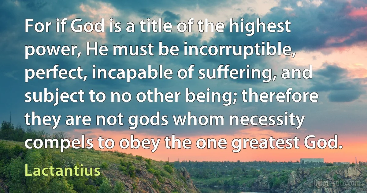 For if God is a title of the highest power, He must be incorruptible, perfect, incapable of suffering, and subject to no other being; therefore they are not gods whom necessity compels to obey the one greatest God. (Lactantius)