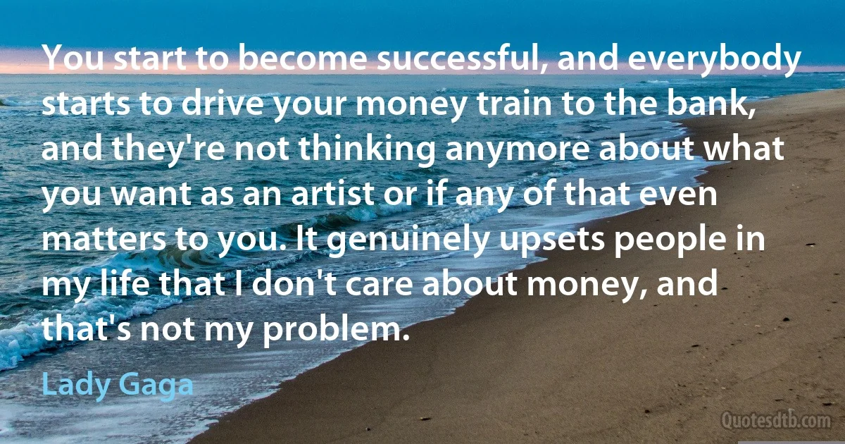 You start to become successful, and everybody starts to drive your money train to the bank, and they're not thinking anymore about what you want as an artist or if any of that even matters to you. It genuinely upsets people in my life that I don't care about money, and that's not my problem. (Lady Gaga)