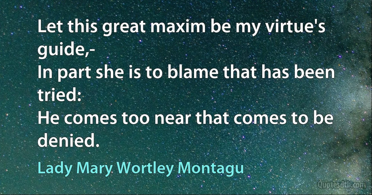 Let this great maxim be my virtue's guide,-
In part she is to blame that has been tried:
He comes too near that comes to be denied. (Lady Mary Wortley Montagu)