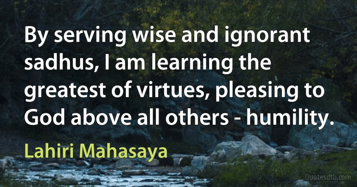 By serving wise and ignorant sadhus, I am learning the greatest of virtues, pleasing to God above all others - humility. (Lahiri Mahasaya)