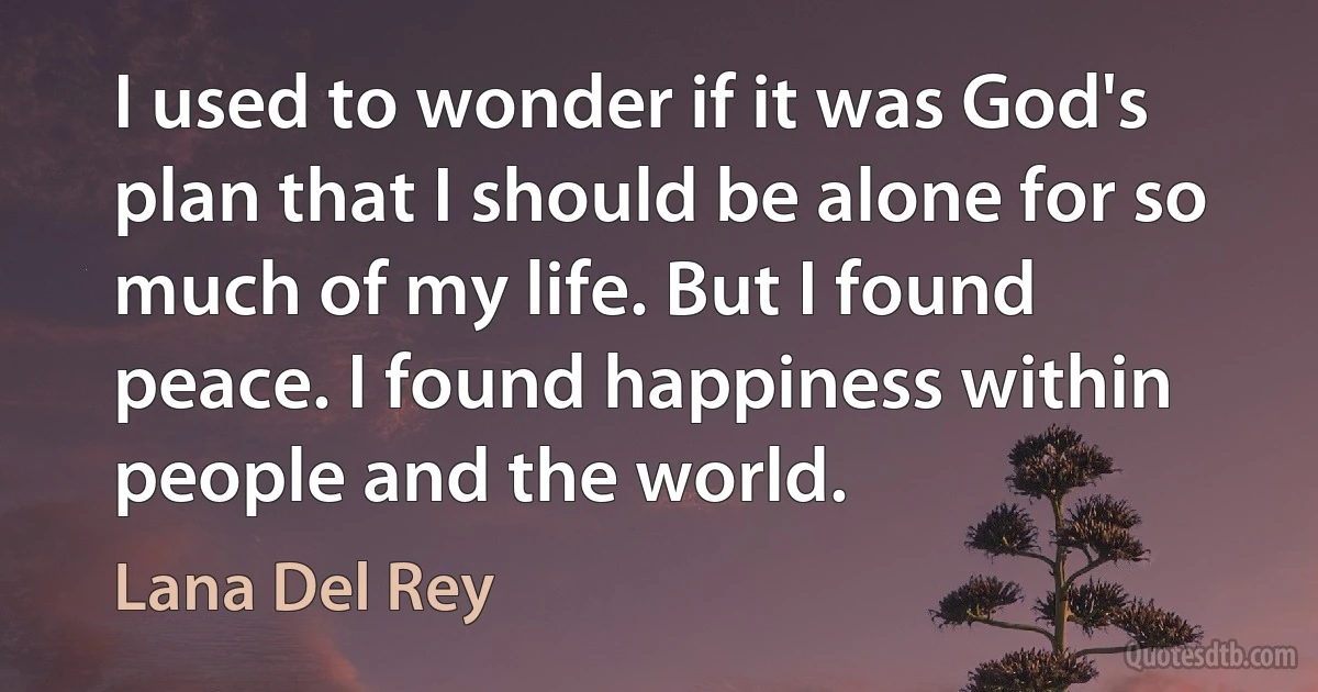 I used to wonder if it was God's plan that I should be alone for so much of my life. But I found peace. I found happiness within people and the world. (Lana Del Rey)