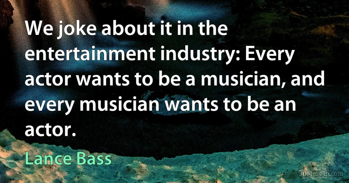 We joke about it in the entertainment industry: Every actor wants to be a musician, and every musician wants to be an actor. (Lance Bass)