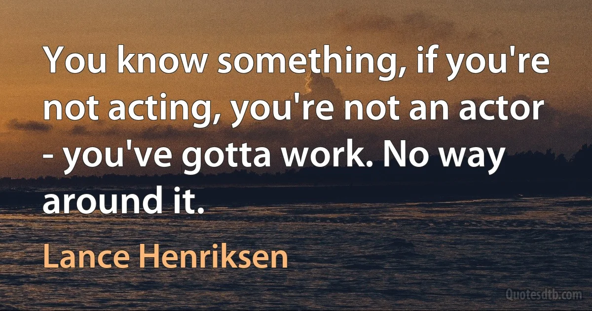 You know something, if you're not acting, you're not an actor - you've gotta work. No way around it. (Lance Henriksen)