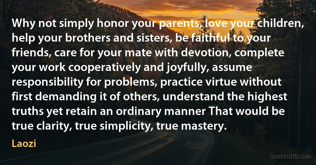 Why not simply honor your parents, love your children, help your brothers and sisters, be faithful to your friends, care for your mate with devotion, complete your work cooperatively and joyfully, assume responsibility for problems, practice virtue without first demanding it of others, understand the highest truths yet retain an ordinary manner That would be true clarity, true simplicity, true mastery. (Laozi)