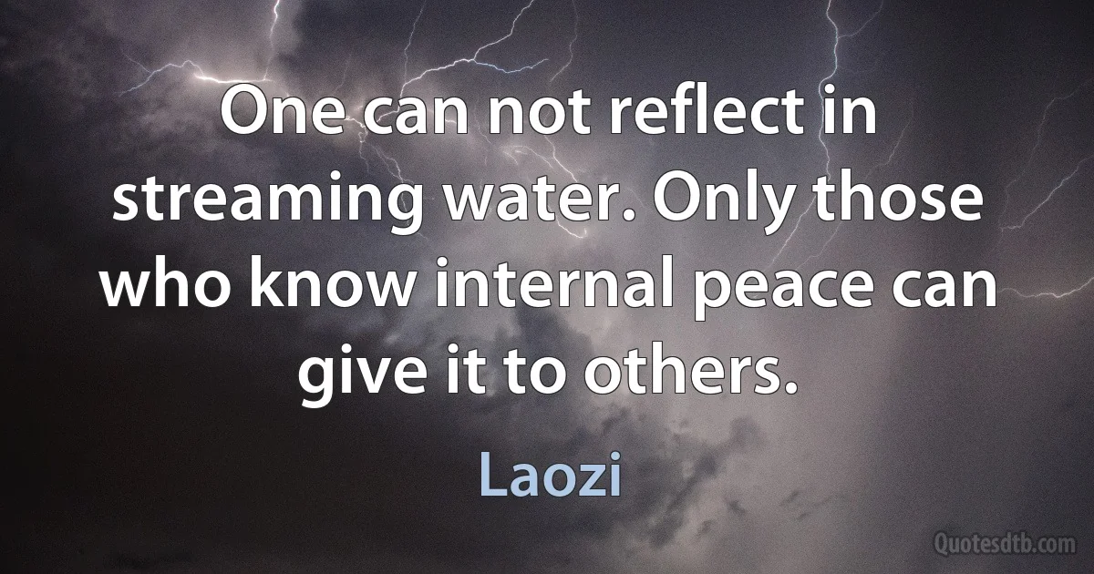 One can not reflect in streaming water. Only those who know internal peace can give it to others. (Laozi)