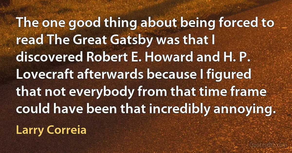 The one good thing about being forced to read The Great Gatsby was that I discovered Robert E. Howard and H. P. Lovecraft afterwards because I figured that not everybody from that time frame could have been that incredibly annoying. (Larry Correia)