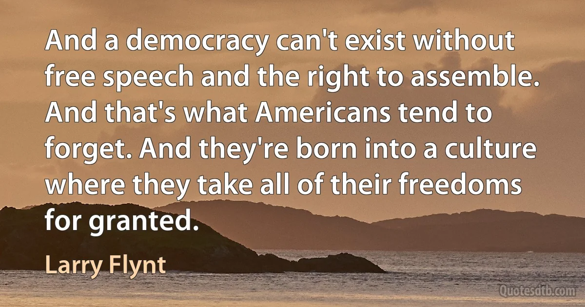 And a democracy can't exist without free speech and the right to assemble. And that's what Americans tend to forget. And they're born into a culture where they take all of their freedoms for granted. (Larry Flynt)