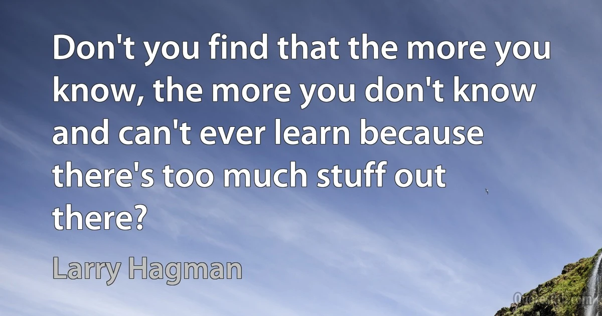 Don't you find that the more you know, the more you don't know and can't ever learn because there's too much stuff out there? (Larry Hagman)