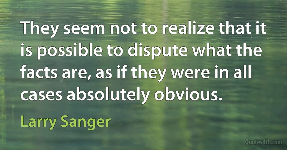 They seem not to realize that it is possible to dispute what the facts are, as if they were in all cases absolutely obvious. (Larry Sanger)