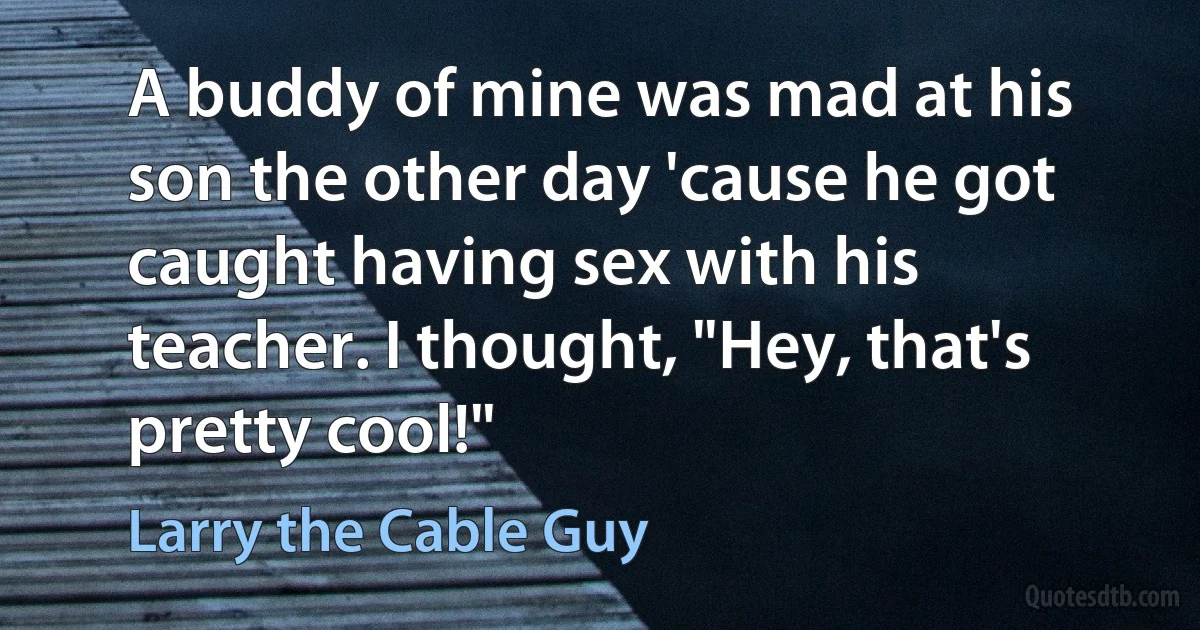 A buddy of mine was mad at his son the other day 'cause he got caught having sex with his teacher. I thought, "Hey, that's pretty cool!" (Larry the Cable Guy)