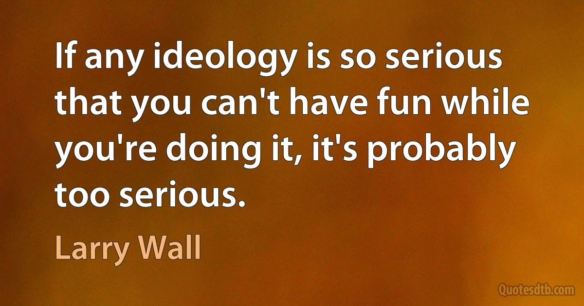 If any ideology is so serious that you can't have fun while you're doing it, it's probably too serious. (Larry Wall)