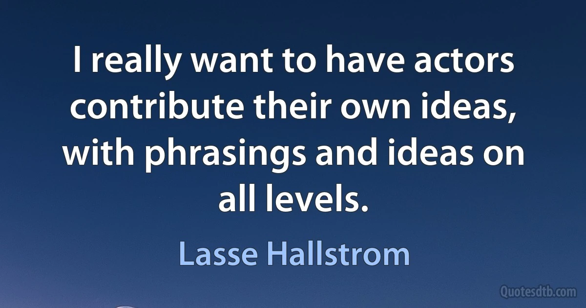 I really want to have actors contribute their own ideas, with phrasings and ideas on all levels. (Lasse Hallstrom)