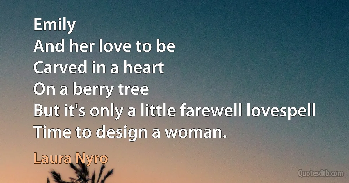 Emily
And her love to be
Carved in a heart
On a berry tree
But it's only a little farewell lovespell
Time to design a woman. (Laura Nyro)