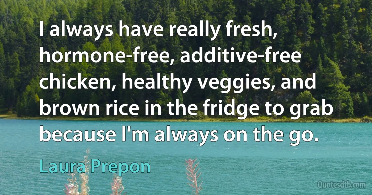 I always have really fresh, hormone-free, additive-free chicken, healthy veggies, and brown rice in the fridge to grab because I'm always on the go. (Laura Prepon)