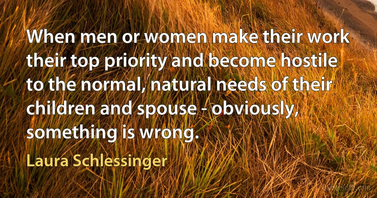 When men or women make their work their top priority and become hostile to the normal, natural needs of their children and spouse - obviously, something is wrong. (Laura Schlessinger)