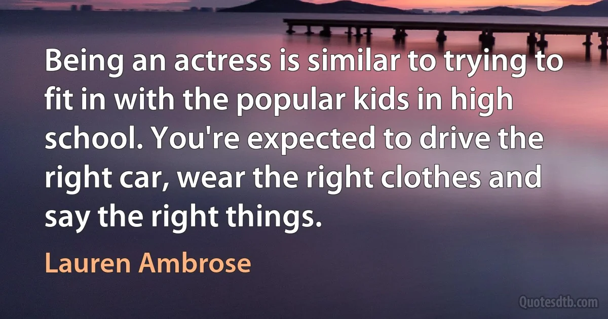 Being an actress is similar to trying to fit in with the popular kids in high school. You're expected to drive the right car, wear the right clothes and say the right things. (Lauren Ambrose)