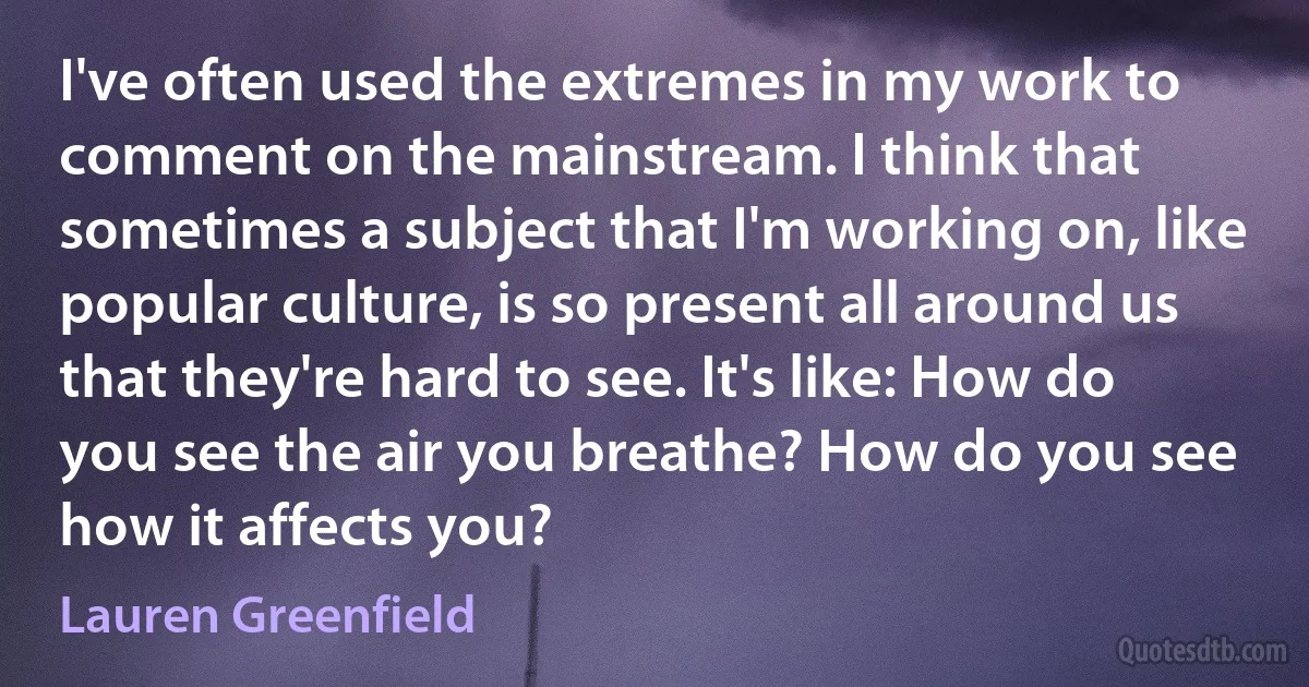 I've often used the extremes in my work to comment on the mainstream. I think that sometimes a subject that I'm working on, like popular culture, is so present all around us that they're hard to see. It's like: How do you see the air you breathe? How do you see how it affects you? (Lauren Greenfield)