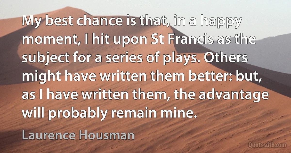 My best chance is that, in a happy moment, I hit upon St Francis as the subject for a series of plays. Others might have written them better: but, as I have written them, the advantage will probably remain mine. (Laurence Housman)