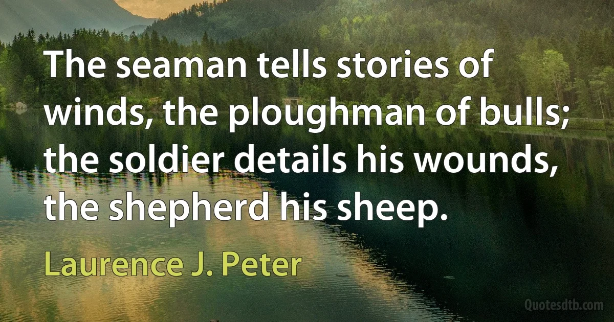 The seaman tells stories of winds, the ploughman of bulls; the soldier details his wounds, the shepherd his sheep. (Laurence J. Peter)