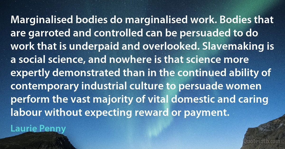 Marginalised bodies do marginalised work. Bodies that are garroted and controlled can be persuaded to do work that is underpaid and overlooked. Slavemaking is a social science, and nowhere is that science more expertly demonstrated than in the continued ability of contemporary industrial culture to persuade women perform the vast majority of vital domestic and caring labour without expecting reward or payment. (Laurie Penny)