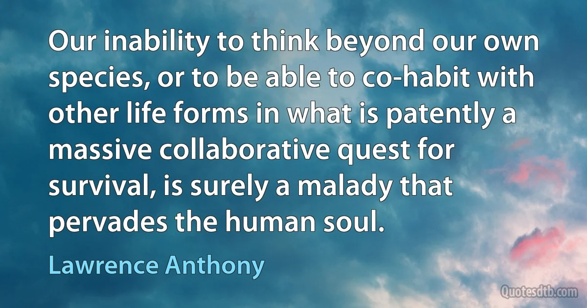 Our inability to think beyond our own species, or to be able to co-habit with other life forms in what is patently a massive collaborative quest for survival, is surely a malady that pervades the human soul. (Lawrence Anthony)