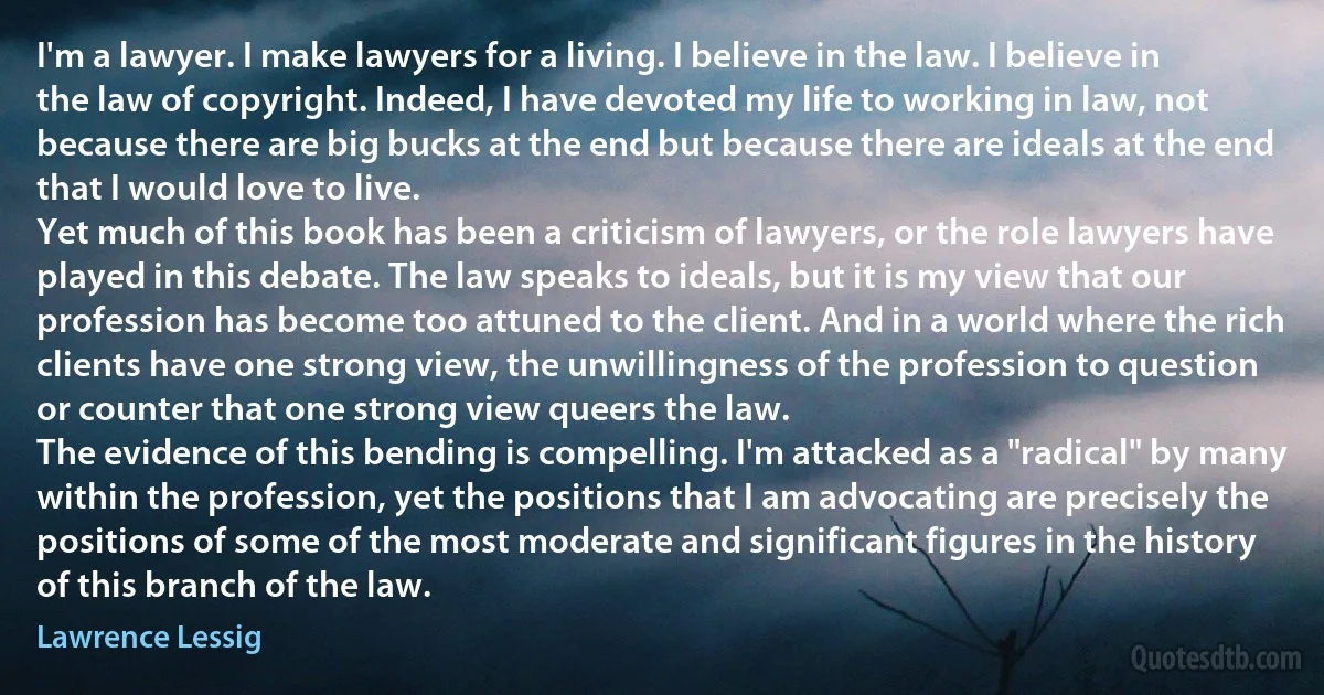 I'm a lawyer. I make lawyers for a living. I believe in the law. I believe in the law of copyright. Indeed, I have devoted my life to working in law, not because there are big bucks at the end but because there are ideals at the end that I would love to live.
Yet much of this book has been a criticism of lawyers, or the role lawyers have played in this debate. The law speaks to ideals, but it is my view that our profession has become too attuned to the client. And in a world where the rich clients have one strong view, the unwillingness of the profession to question or counter that one strong view queers the law.
The evidence of this bending is compelling. I'm attacked as a "radical" by many within the profession, yet the positions that I am advocating are precisely the positions of some of the most moderate and significant figures in the history of this branch of the law. (Lawrence Lessig)