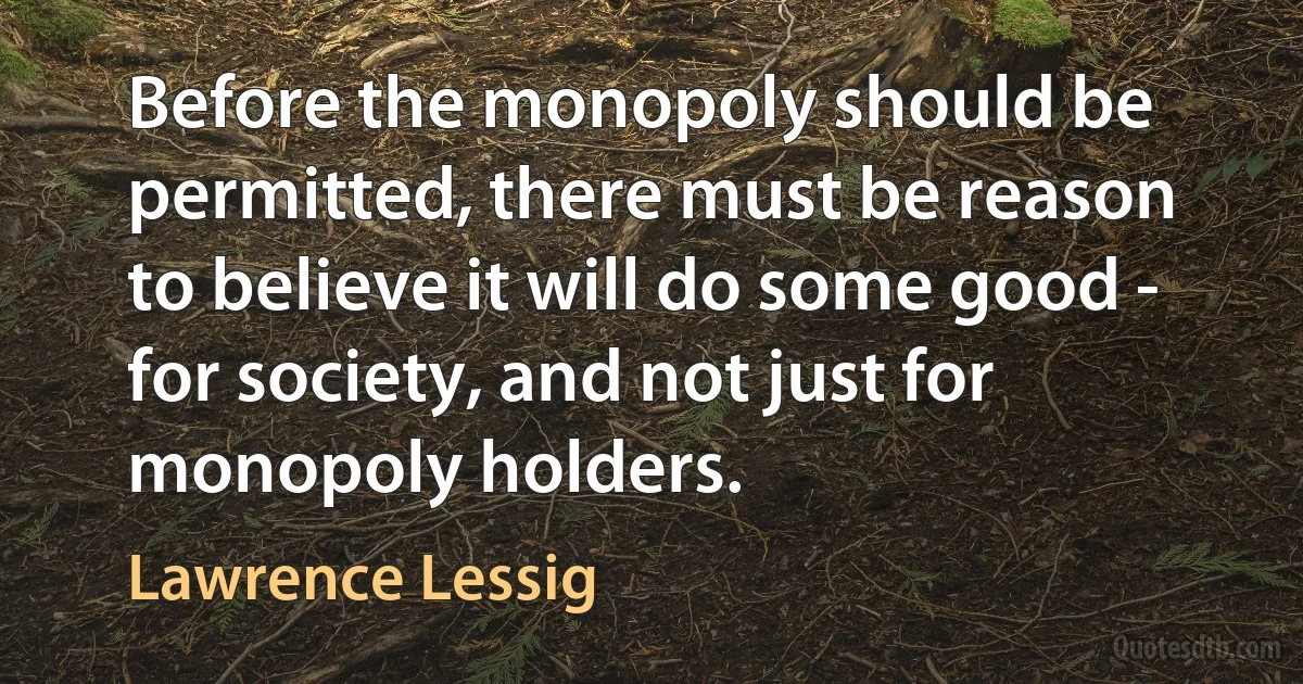 Before the monopoly should be permitted, there must be reason to believe it will do some good - for society, and not just for monopoly holders. (Lawrence Lessig)