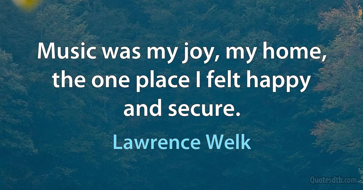 Music was my joy, my home, the one place I felt happy and secure. (Lawrence Welk)