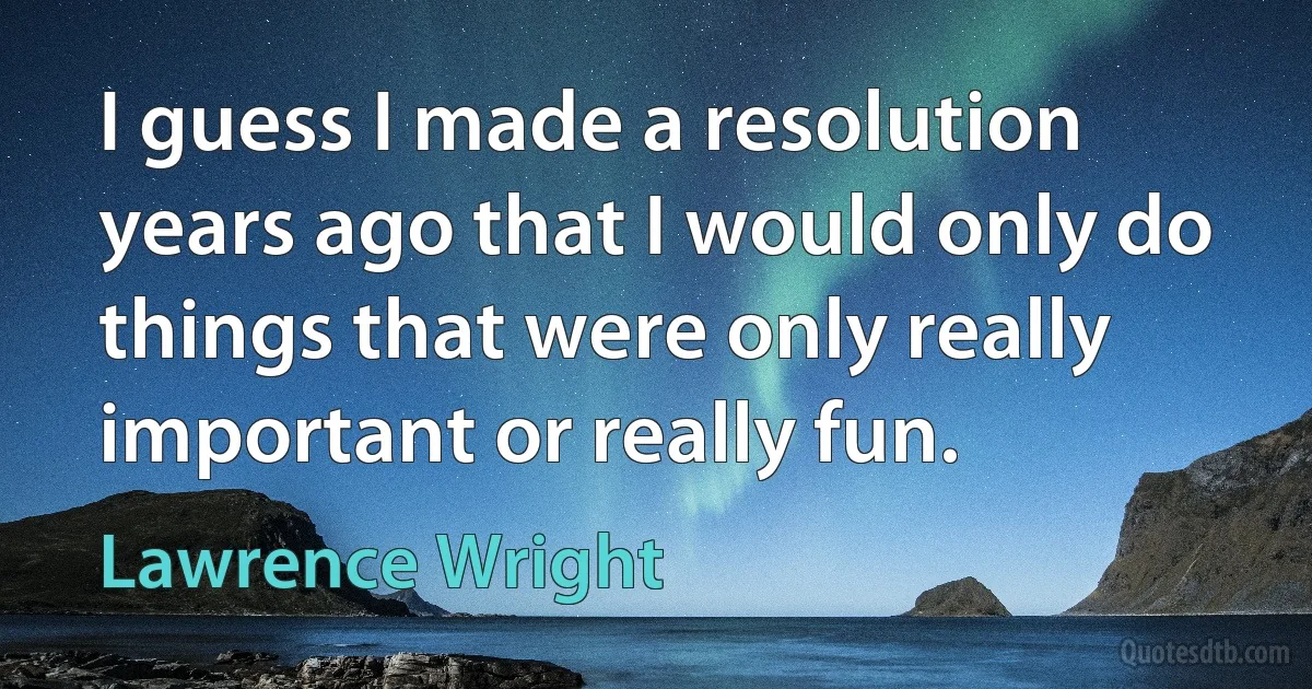 I guess I made a resolution years ago that I would only do things that were only really important or really fun. (Lawrence Wright)