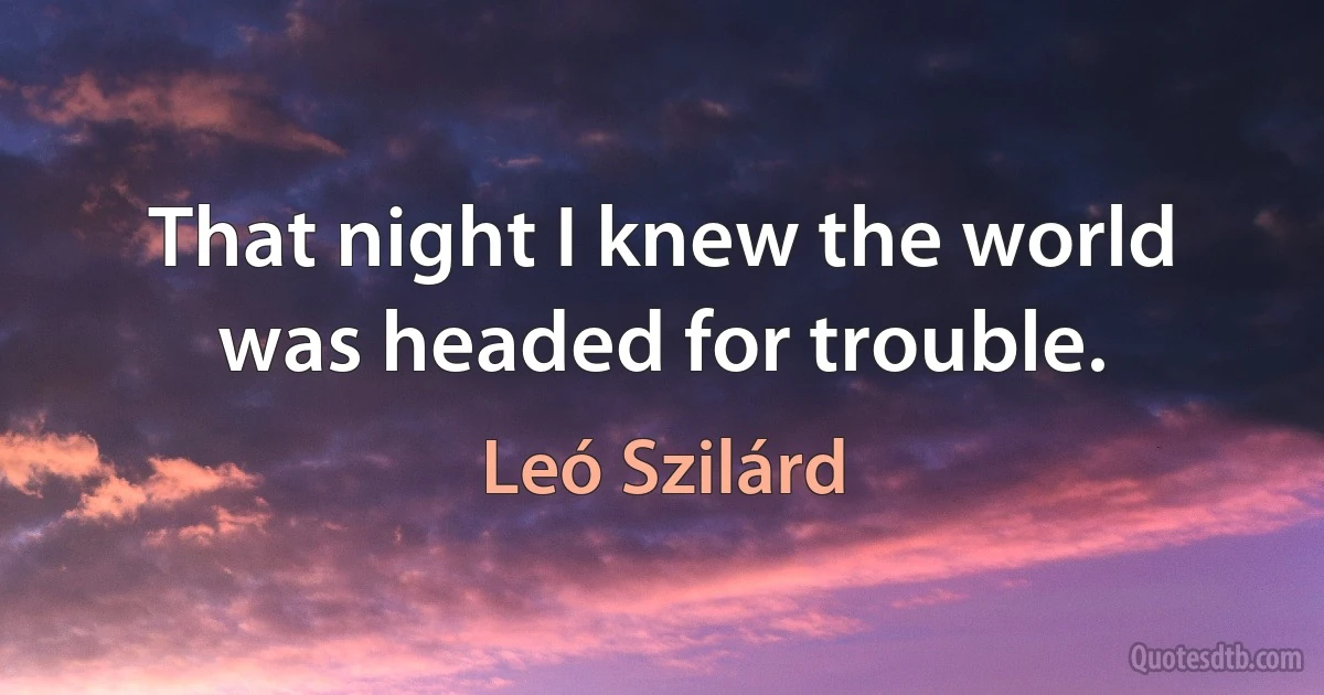 That night I knew the world was headed for trouble. (Leó Szilárd)