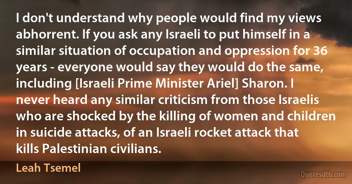 I don't understand why people would find my views abhorrent. If you ask any Israeli to put himself in a similar situation of occupation and oppression for 36 years - everyone would say they would do the same, including [Israeli Prime Minister Ariel] Sharon. I never heard any similar criticism from those Israelis who are shocked by the killing of women and children in suicide attacks, of an Israeli rocket attack that kills Palestinian civilians. (Leah Tsemel)