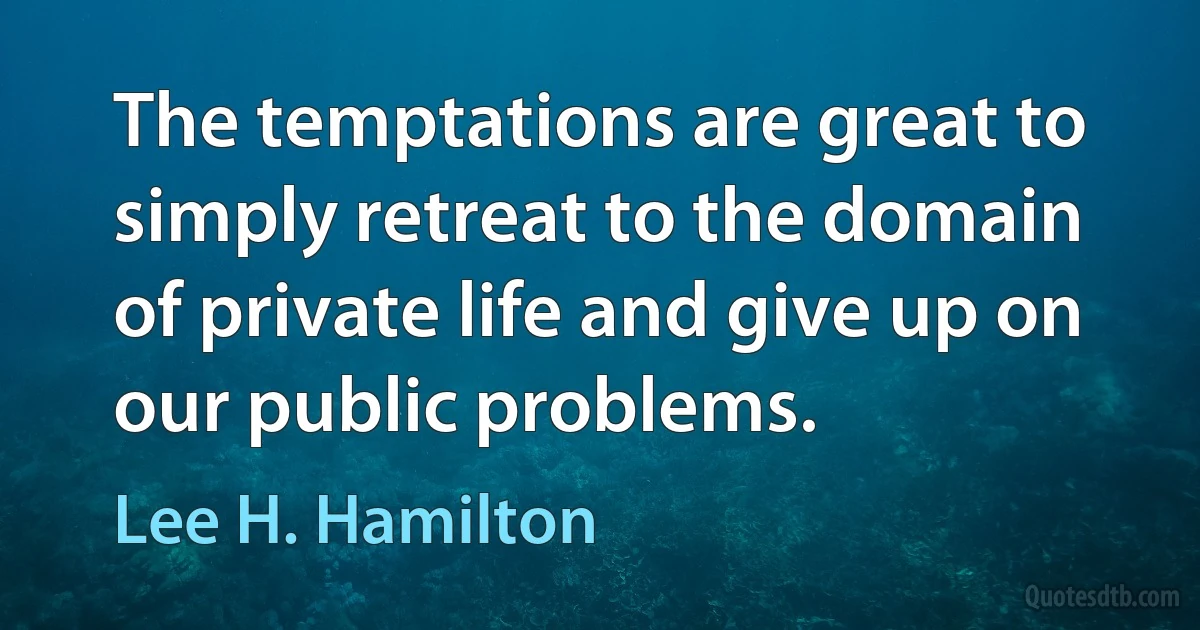 The temptations are great to simply retreat to the domain of private life and give up on our public problems. (Lee H. Hamilton)