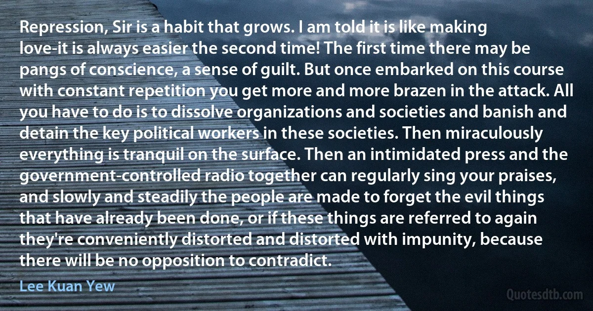 Repression, Sir is a habit that grows. I am told it is like making love-it is always easier the second time! The first time there may be pangs of conscience, a sense of guilt. But once embarked on this course with constant repetition you get more and more brazen in the attack. All you have to do is to dissolve organizations and societies and banish and detain the key political workers in these societies. Then miraculously everything is tranquil on the surface. Then an intimidated press and the government-controlled radio together can regularly sing your praises, and slowly and steadily the people are made to forget the evil things that have already been done, or if these things are referred to again they're conveniently distorted and distorted with impunity, because there will be no opposition to contradict. (Lee Kuan Yew)