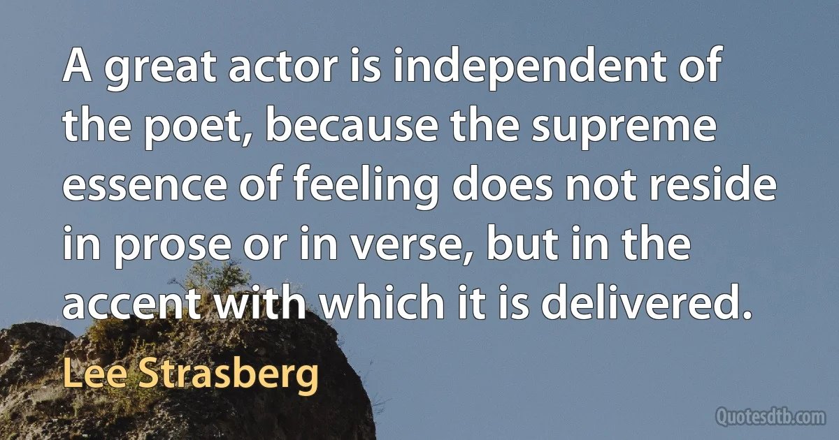 A great actor is independent of the poet, because the supreme essence of feeling does not reside in prose or in verse, but in the accent with which it is delivered. (Lee Strasberg)