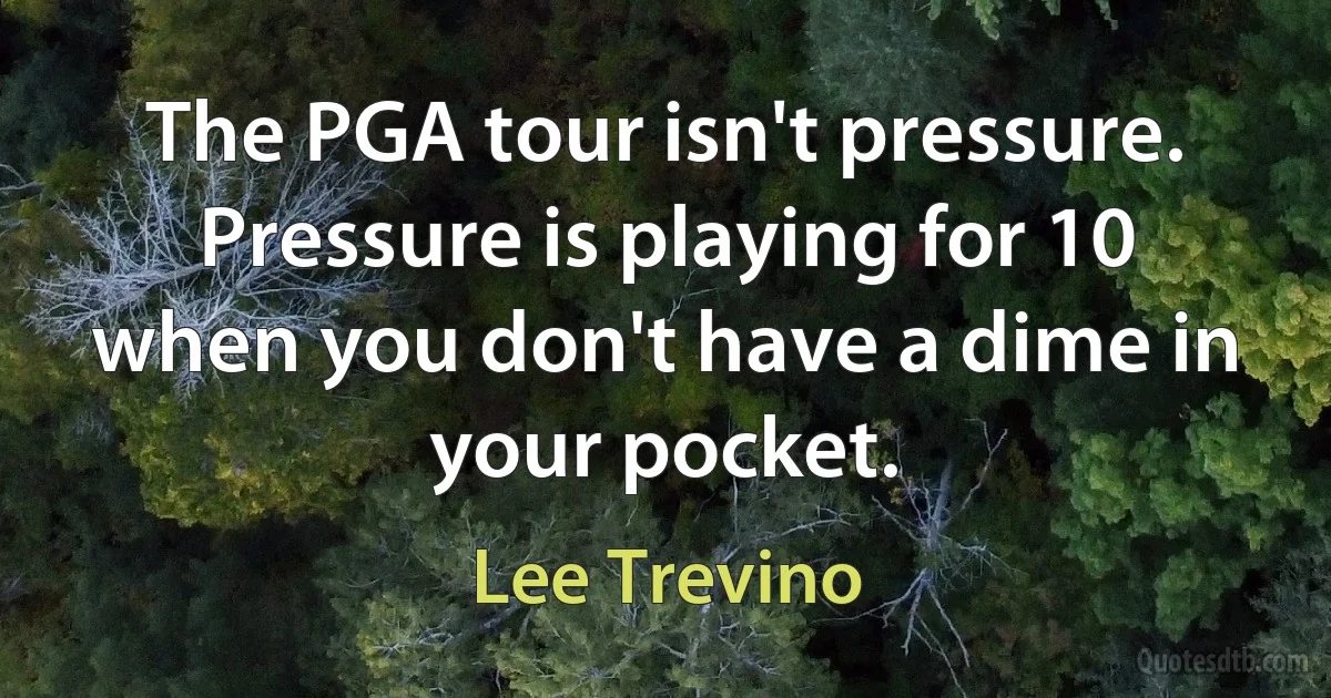 The PGA tour isn't pressure. Pressure is playing for 10 when you don't have a dime in your pocket. (Lee Trevino)