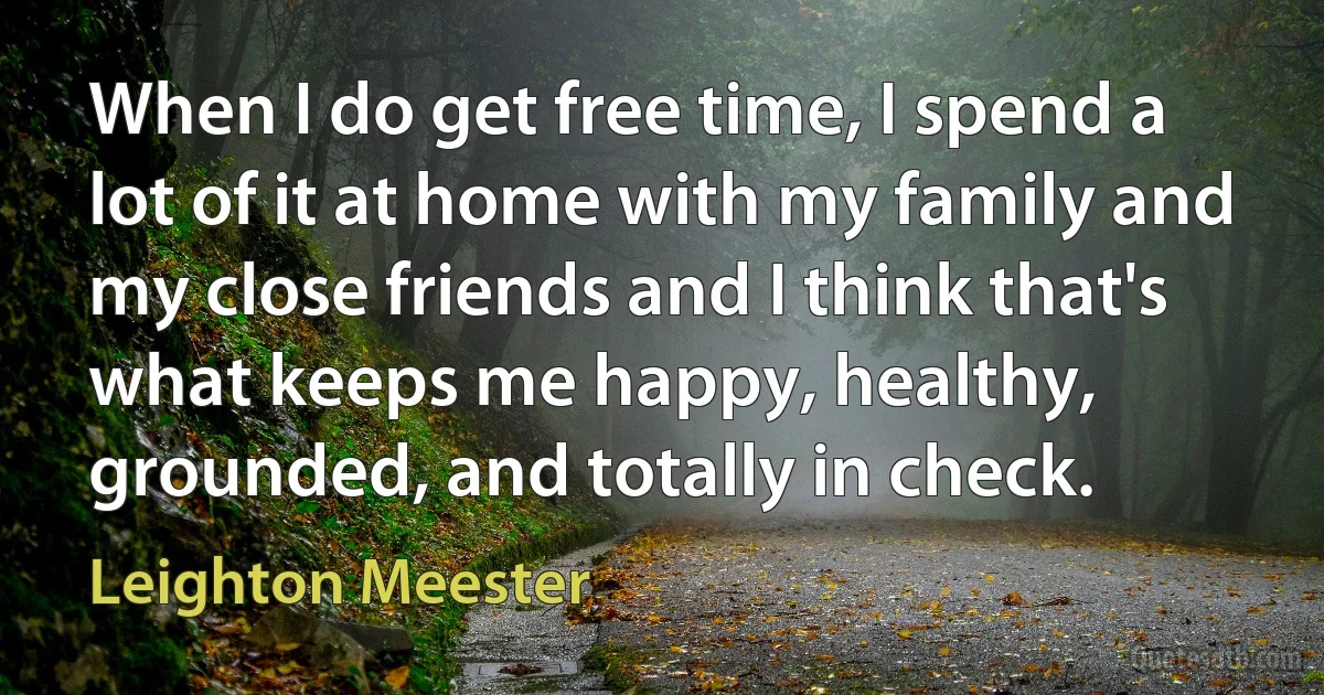 When I do get free time, I spend a lot of it at home with my family and my close friends and I think that's what keeps me happy, healthy, grounded, and totally in check. (Leighton Meester)