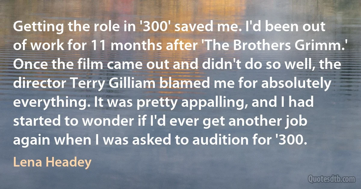 Getting the role in '300' saved me. I'd been out of work for 11 months after 'The Brothers Grimm.' Once the film came out and didn't do so well, the director Terry Gilliam blamed me for absolutely everything. It was pretty appalling, and I had started to wonder if I'd ever get another job again when I was asked to audition for '300. (Lena Headey)