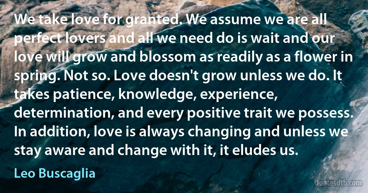 We take love for granted. We assume we are all perfect lovers and all we need do is wait and our love will grow and blossom as readily as a flower in spring. Not so. Love doesn't grow unless we do. It takes patience, knowledge, experience, determination, and every positive trait we possess. In addition, love is always changing and unless we stay aware and change with it, it eludes us. (Leo Buscaglia)