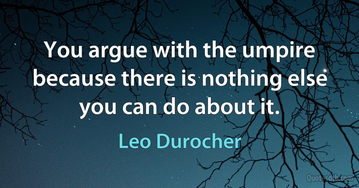 You argue with the umpire because there is nothing else you can do about it. (Leo Durocher)