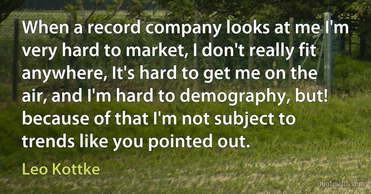 When a record company looks at me I'm very hard to market, I don't really fit anywhere, It's hard to get me on the air, and I'm hard to demography, but! because of that I'm not subject to trends like you pointed out. (Leo Kottke)