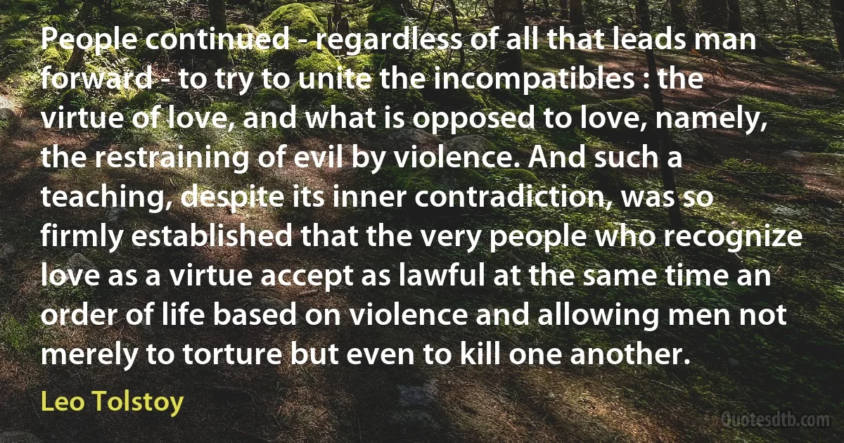 People continued - regardless of all that leads man forward - to try to unite the incompatibles : the virtue of love, and what is opposed to love, namely, the restraining of evil by violence. And such a teaching, despite its inner contradiction, was so firmly established that the very people who recognize love as a virtue accept as lawful at the same time an order of life based on violence and allowing men not merely to torture but even to kill one another. (Leo Tolstoy)