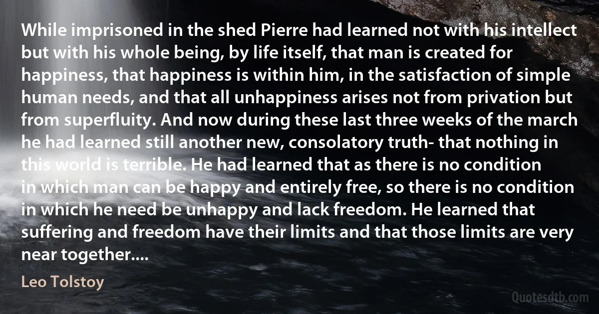 While imprisoned in the shed Pierre had learned not with his intellect but with his whole being, by life itself, that man is created for happiness, that happiness is within him, in the satisfaction of simple human needs, and that all unhappiness arises not from privation but from superfluity. And now during these last three weeks of the march he had learned still another new, consolatory truth- that nothing in this world is terrible. He had learned that as there is no condition in which man can be happy and entirely free, so there is no condition in which he need be unhappy and lack freedom. He learned that suffering and freedom have their limits and that those limits are very near together.... (Leo Tolstoy)