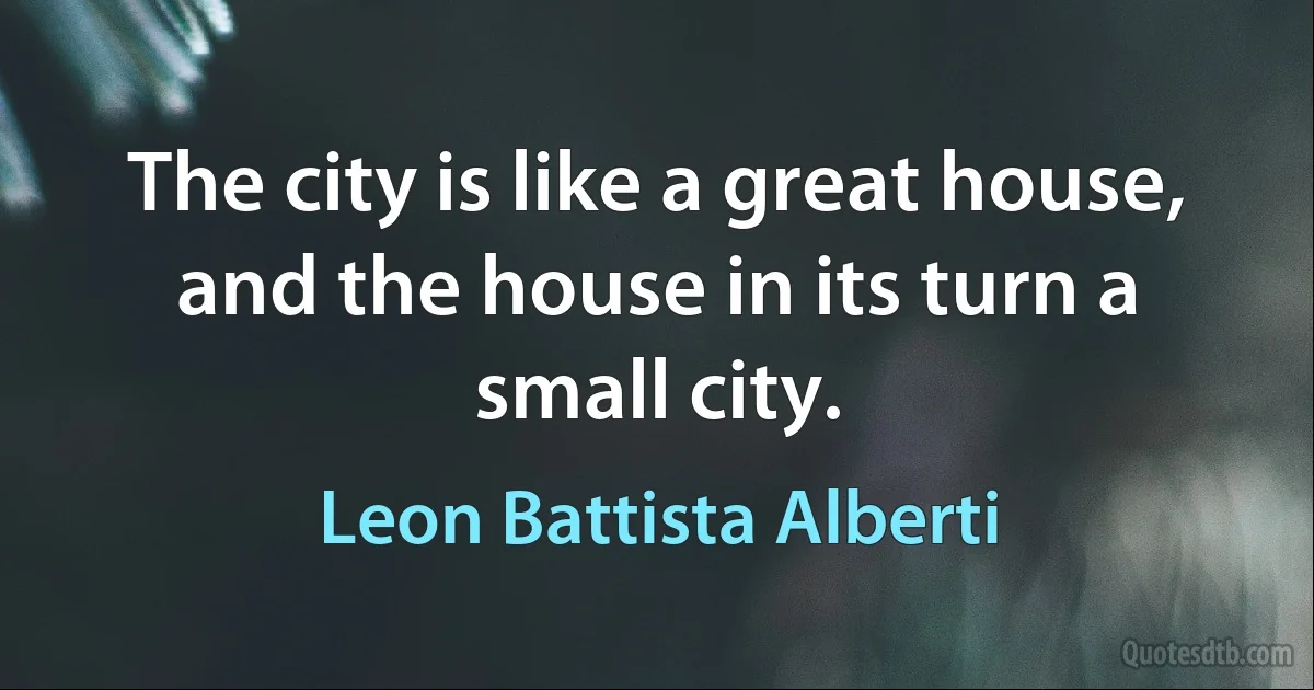 The city is like a great house, and the house in its turn a small city. (Leon Battista Alberti)