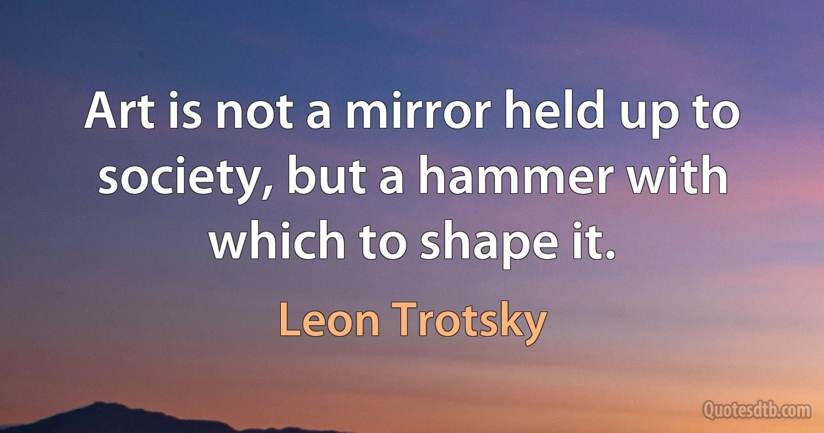 Art is not a mirror held up to society, but a hammer with which to shape it. (Leon Trotsky)