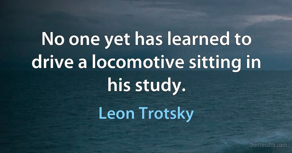 No one yet has learned to drive a locomotive sitting in his study. (Leon Trotsky)